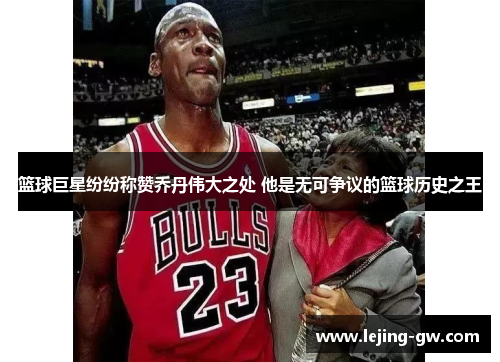 篮球巨星纷纷称赞乔丹伟大之处 他是无可争议的篮球历史之王